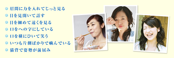 ・いつも片側ばかりで噛んでいる・眉間に力を入れてじっと見る・口を横にひいて笑う・目を見開いて話す・目を細めて遠くを見る・口をへの字にしている・猫背で姿勢が前屈み