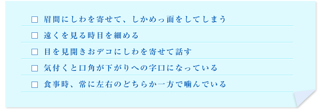 眉間にしわを寄せて、しかめっ面をしてしまう／遠くを見る時目を細める／目を見開きおデコにしわを寄せて話す／気付くと口角が下がりへの字口になっている／食事時、常に左右のどちらか一方で噛んでいる