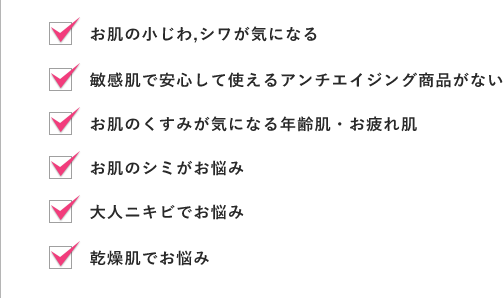 お肌の小じわ,シワが気になる,敏感肌で安心して使えるアンチエイジング商品がない,お肌のくすみが気になる年齢肌・お疲れ肌,お肌のシミがお悩み,大人ニキビでお悩み,乾燥肌でお悩み