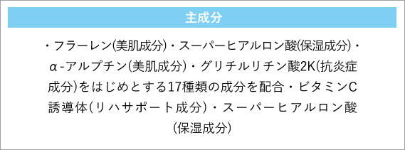 主成分・フラーレン(美肌成分)・スーパーヒアルロン酸(保湿成分)・α-アルプチン(美肌成分)・グリチルリチン酸2K(抗炎症成分)をはじめとする17種類の成分を配合・ビタミンC誘導体(リハサポート成分)・スーパーヒアルロン酸(保湿成分)　