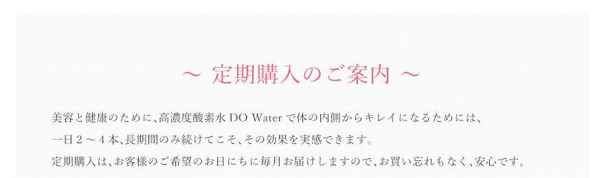 美容と健康のために、高濃度酸素水DO Waterで体の内側からキレイになるためには、一日２〜４本、長期間のみ続けてこそ、その効果を実感できます。定期購入は、お客様のご希望のお日にちに毎月お届けしますので、お買い忘れもなく、安心です。また、しっかり使って効果を実感していただきたい。そんな思いからDO Waterを使用したスキンケアシリーズも定期購入が可能になりました。