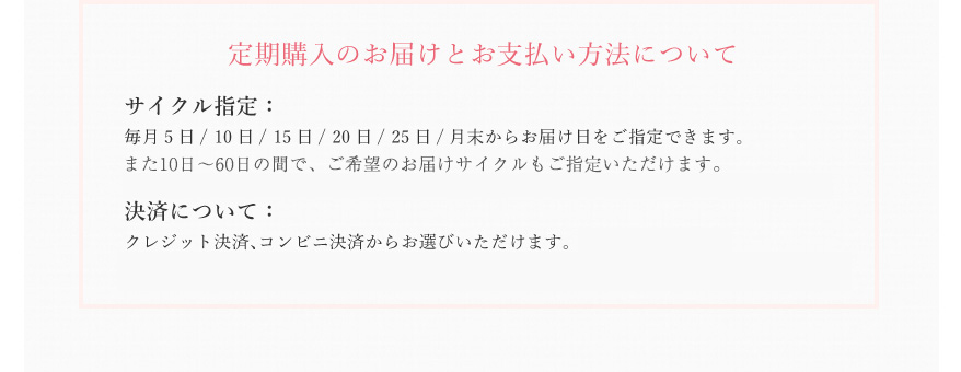 定期購入のお届けとお支払い方法について　ｻイクル指定： 毎月5日/ 10日/ 15日/ 20日/ 25日/月末からお届け日をご指定できます。　決済について： クレジット決済、代引き決済、コンビニ後払い決済からお選びいただけます。