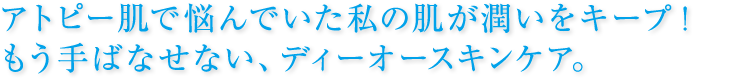 アトピー肌で悩んでいた私の肌が潤いをキープ！  もう手ばなせない、ディーオースキンケア。