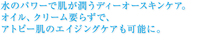 水のパワーで肌が潤うディーオースキンケア。  オイル、クリーム要らずで、アトピー肌の  エイジングケアも可能に。