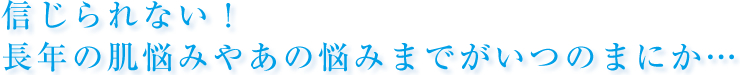 信じられない！長年の肌悩みやあの悩みまでがいつのまにか…