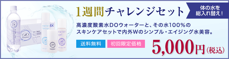 【1週間チャレンジセット】高濃度酸素水DOウォーターと、その水100%の
スキンケアセットで内外Wのシンプル・エイジング水美容。 送料無料/初回限定価格 5,000円(税込)
