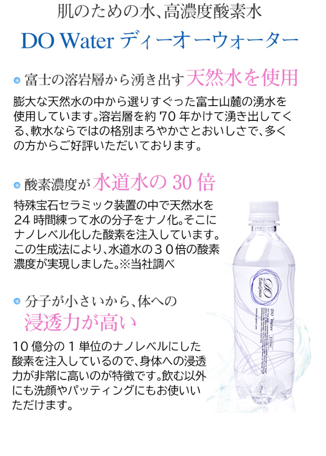 肌のための水、高濃度酸素水 DO Water ディーオ  ーウォーター 富士の溶岩層から湧き出す天然水を使用。膨大な天然水の中から選りすぐった富士山麓の湧水を使用しています。溶岩層を約70年かけて湧き出してくる、軟水ならではの格別まろやかさとおいしさで、多くの方からご好評いただいております。酸素濃度が水道水の30倍　特殊宝石セラミック装置の中で天然水を24時間練って水の分子をナノ化。そこにナノレベル化した酸素を注入しています。この生成法により、水道水の３０倍の酸素濃度が実現しました。※当社調べ　分子が小さいから、体への浸透力が高い。10億分の1単位のナノレベルにした酸素を注入しているので、身体への浸透力が非常に高いのが特徴です。飲む以外にも洗顔やパッティングにもお使いいただけます。